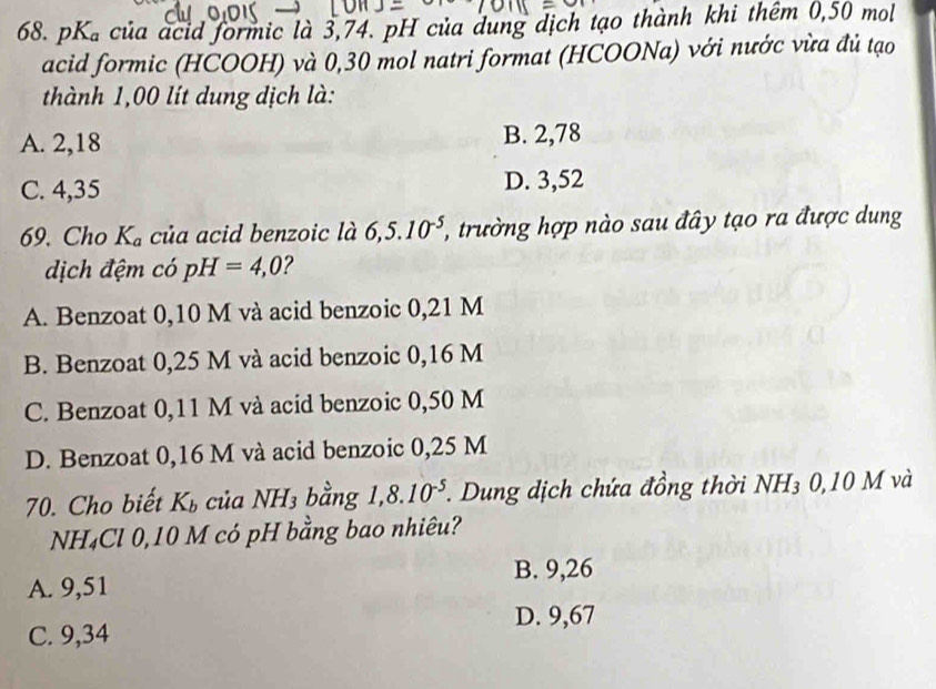 pK_a của acid formic là 3,74. pH của dung dịch tạo thành khi thêm 0,50 mol
acid formic (HCOOH) và 0,30 mol natri format (HCOONa) với nước vừa đủ tạo
thành 1,00 lít dung dịch là:
A. 2,18 B. 2,78
C. 4,35 D. 3,52
69. Cho K_a của acid benzoic là 6,5.10^(-5) 1, trường hợp nào sau đây tạo ra được dung
dịch đệm có pH=4,0 ?
A. Benzoat 0,10 M và acid benzoic 0,21 M
B. Benzoat 0,25 M và acid benzoic 0,16 M
C. Benzoat 0,11 M và acid benzoic 0,50 M
D. Benzoat 0,16 M và acid benzoic 0,25 M
70. Cho biết K_b của NH_3 bằng 1,8.10^(-5). . Dung dịch chứa đồng thời NH_3 0,10 M và
NH₄Cl 0,10 M có pH bằng bao nhiêu?
B. 9,26
A. 9,51
D. 9,67
C. 9,34