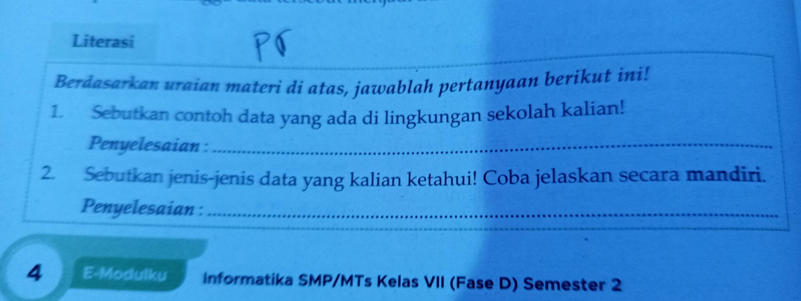 Literasi 
Berdasarkan uraian materi di atas, jawablah pertanyaan berikut ini! 
1. Sebutkan contoh data yang ada di lingkungan sekolah kalian! 
Penyelesaian :_ 
2. Sebutkan jenis-jenis data yang kalian ketahui! Coba jelaskan secara mandiri. 
Penyelesaian :_ 
4 E-Modulku informatika SMP/MTs Kelas VII (Fase D) Semester 2