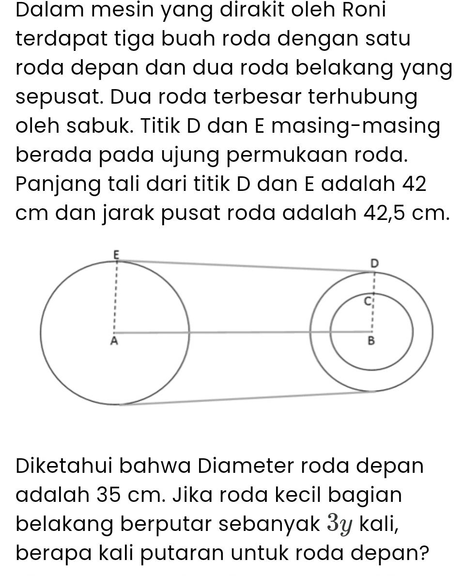 Dalam mesin yang dirakit oleh Roni 
terdapat tiga buah roda dengan satu 
roda depan dan dua roda belakang yang 
sepusat. Dua roda terbesar terhubung 
oleh sabuk. Titik D dan E masing-masing 
berada pada ujung permukaan roda. 
Panjang tali dari titik D dan E adalah 42
cm dan jarak pusat roda adalah 42,5 cm. 
Diketahui bahwa Diameter roda depan 
adalah 35 cm. Jika roda kecil bagian 
belakang berputar sebanyak 3y kali, 
berapa kali putaran untuk roda depan?