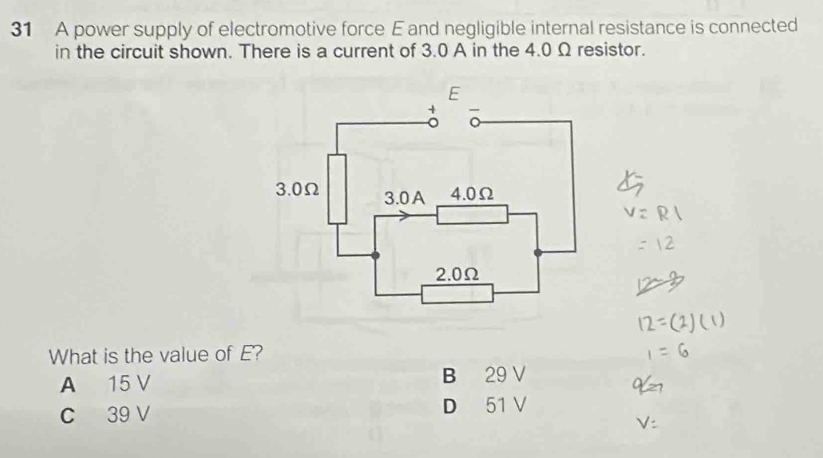 A power supply of electromotive force E and negligible internal resistance is connected
in the circuit shown. There is a current of 3.0 A in the 4.0 Ω resistor.
What is the value of E?
A 15 V B 29 V
C 39 V D 51 V