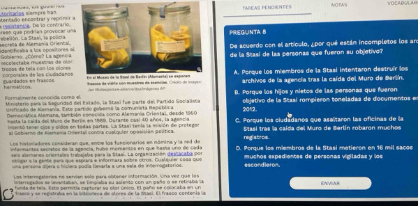 utoritários siempre hanTAREAS PENDIENTES NOTAS VOCABULAR
a resistencia. De lo contrario, etentado encontrar y reprimir a
reen que podrían provocar una
secreta de Alemania Oriental, ebelión. La Stasi, la policia.PREGUNTA 8
identificaba a los opositores alDe acuerdo con el artículo, ¿por qué están incompletos los are
recolectaba muestras de olor: Gobierno. ¿Cómo? La agencia de la Stasi de las personas que fueron su objetivo?
A. Porque los miembros de la Stasi intentaron destruir los
trozos de tela con los ólores corporales de los ciudadanos
trascos de vidrio con ruestras de esencias. Crédito do imagero archivos de la agencia tras la caída del Muro de Berlín.
herméticos guardados en frascos
Jan Woitas|sicture-aiancs/dpa/ImágeresAP
Formalmente conocida como el B. Porque los hijos y nietos de las personas que fueron
Ministerio para la Seguridad del Estado, la Stasi fue parte del Partido Socialista
Unificado de Alemania. Este partido gobernó la comunista República 2012. objetivo de la Stasi rompieron toneladas de documentos en
Democráica Alemana, también conocida como Alemania Oriental, desde 1950
hasta la caida del Muro de Berlin en 1989. Durante casi 40 años, la agencia C. Porque los ciudadanos que asaltaron las oficinas de la
intentó tener ojos y oídos en todas partes. La Stasi tenía la misión de proteger
al Gobierno de Alemania Oriental contra cualquier oposición política. registros. Stasi tras la caída del Muro de Berlín robaron muchos
Los historiadores consideran que, entre los funcionarios en nómina y la red de D. Porque los miembros de la Stasi metieron en 16 mil sacos
informantes secretos de la agencia, hubo momentos en que hasta uno de cada
seis alemanes orientales trabajaba para la Stasi. La organización destacaba por muchos expedientes de personas vigiladas y los
obligar a la gente para que espiara e informara sobre otros. Cualquier cosa que escondieron.
una persona dijera o hiciera pódia llevarla a una sala de interrogatorios.
Los interrogatorios no servían solo para obtener información. Una vez que los
interrogados se levantaban, se limpiaba su asiento con un paño o se retiraba la
C funda de tela. Esto permitia capturar su olor único. El paño se colocaba en un ENVIAR
frasco y se registraba en la biblioteca de olores de la Stasi. El frasco contenía la