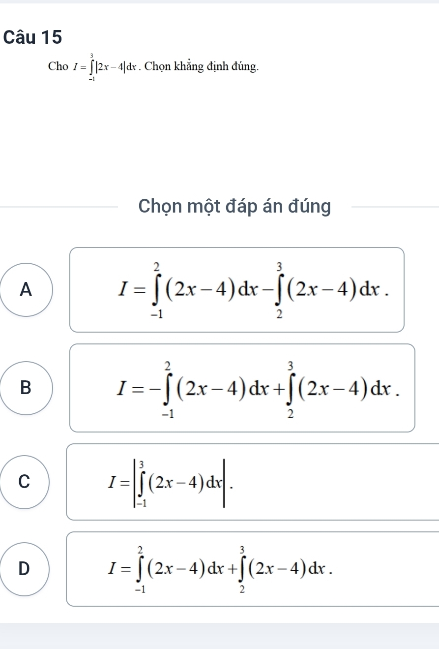 Cho I=∈tlimits _(-1)^3|2x-4|dx. Chọn khẳng định đúng.
Chọn một đáp án đúng
A
I=∈tlimits _(-1)^2(2x-4)dx-∈tlimits _2^3(2x-4)dx.
B
I=-∈tlimits _(-1)^2(2x-4)dx+∈tlimits _2^3(2x-4)dx.
C
I=|∈tlimits _(-1)^3(2x-4)dx|.
D
I=∈tlimits _(-1)^2(2x-4)dx+∈tlimits _2^3(2x-4)dx.