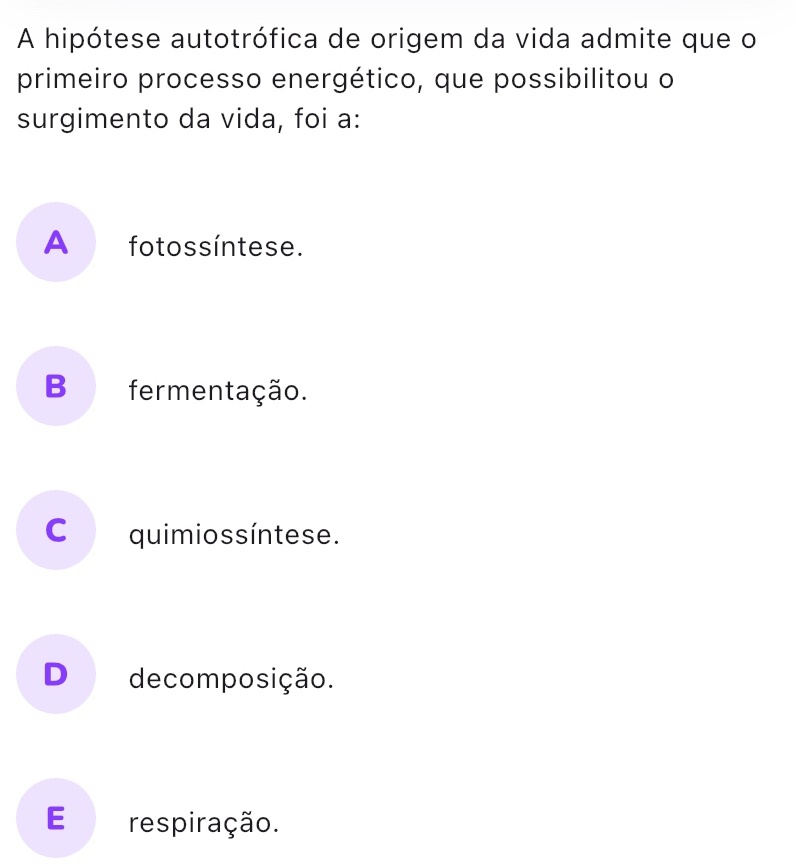 A hipótese autotrófica de origem da vida admite que o
primeiro processo energético, que possibilitou o
surgimento da vida, foi a:
A fotossíntese.
B fermentação.
C quimios s íntese.
D decomposição.
E respiração.