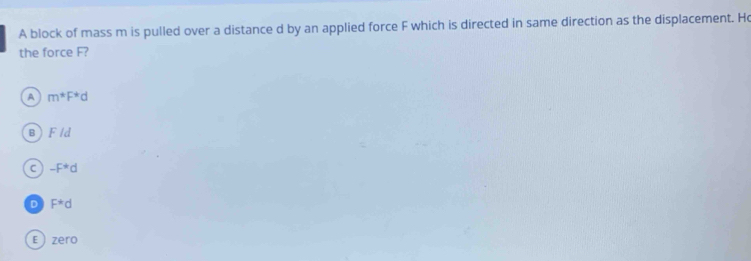 A block of mass m is pulled over a distance d by an applied force F which is directed in same direction as the displacement. Ho
the force F?
A m^*F^*d
B F/d
C -F^*d
D F^*d
E zero