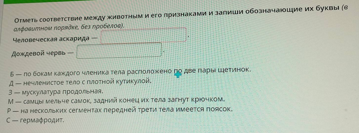 Отметь соответствие между животным и его πризнаками и заπиши обозначаюшие их буквы (в
ллφавитном Νорядке, без пробелов).
Υеловеческая аскарида =□
Дождевой червь -□
Д — нечленистое тело с πлотной кутиΚулой.
3 — мускулатура продольная.
М — самцы мельче самок, задний конец ихтела загнут крючком.
Р — на нескольких сегментах πередней τрети Τела имееΤся πоясок.
C — гермаφродит.