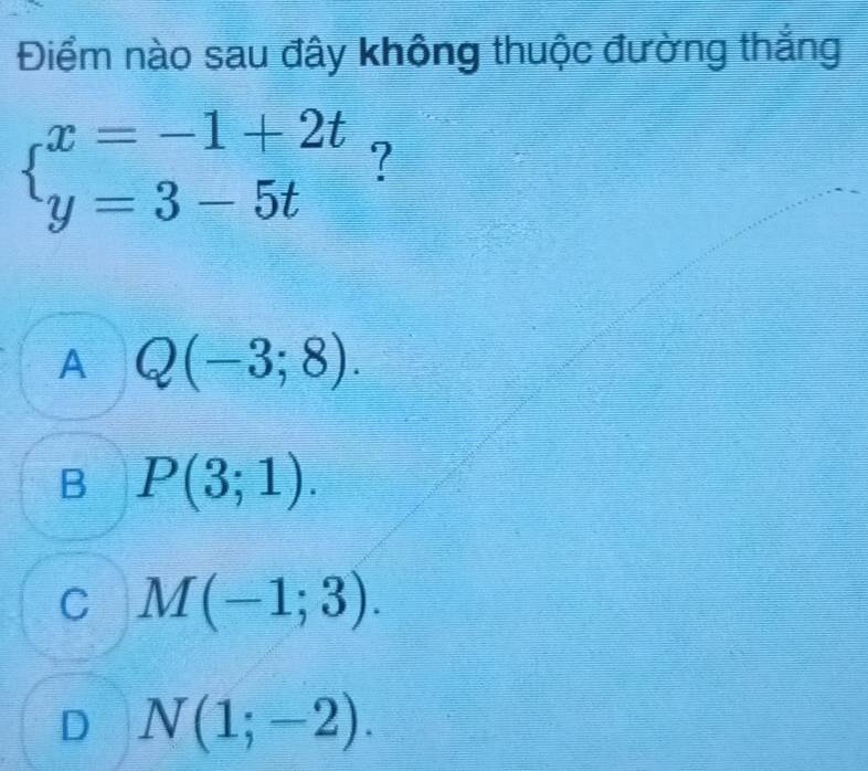 Điểm nào sau đây không thuộc đường thắng
beginarrayl x=-1+2t y=3-5tendarray. ?
A Q(-3;8).
B P(3;1).
C M(-1;3).
D N(1;-2).