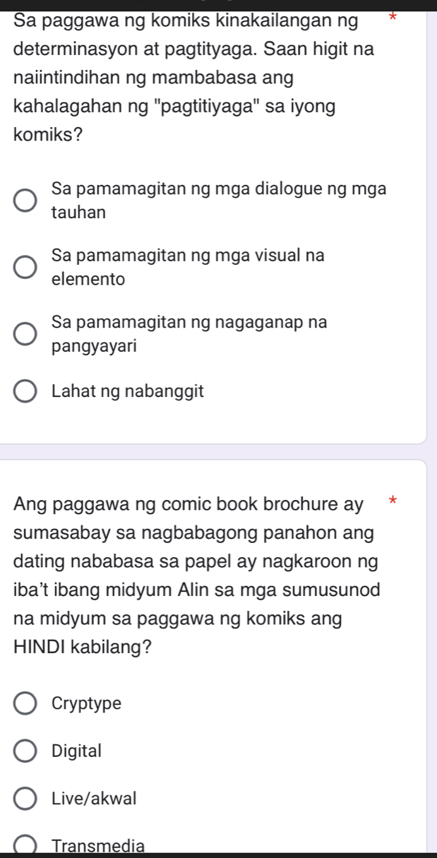 Sa paggawa ng komiks kinakailangan ng
determinasyon at pagtityaga. Saan higit na
naiintindihan ng mambabasa ang
kahalagahan ng ''pagtitiyaga'' sa iyong
komiks?
Sa pamamagitan ng mga dialogue ng mga
tauhan
Sa pamamagitan ng mga visual na
elemento
Sa pamamagitan ng nagaganap na
pangyayari
Lahat ng nabanggit
Ang paggawa ng comic book brochure ay *
sumasabay sa nagbabagong panahon ang
dating nababasa sa papel ay nagkaroon ng
iba’t ibang midyum Alin sa mga sumusunod
na midyum sa paggawa ng komiks ang
HINDI kabilang?
Cryptype
Digital
Live/akwal
Transmedia