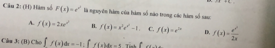 3x+C. 
Câu 2: (H) Hàm số F(x)=e^(x^2) là nguyên hàm của hàm số nào trong các hàm số sau:
A. f(x)=2xe^(x^2) B. f(x)=x^2e^(x^2)-1. C. f(x)=e^(2x) D. f(x)=frac e^(x^2)2x
Câu 3: (B) Cho ∈t _a^4f(x)dx=-1; ∈t _a^af(x)dx=5 Tính ∈t _(-3)^3f(x)dx