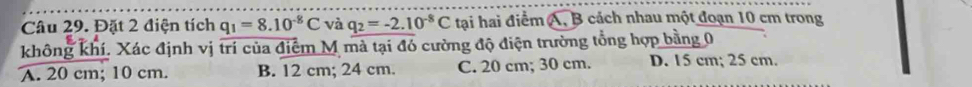 Đặt 2 điện tích q_1=8.10^(-8)C và q_2=-2.10^(-8)C tại hai điểm A, B cách nhau một đoạn 10 cm trong
không khí. Xác định vị trí của điểm M mà tại đó cường độ điện trường tổng hợp bằng 0
A. 20 cm; 10 cm. B. 12 cm; 24 cm. C. 20 cm; 30 cm. D. 15 cm; 25 cm.