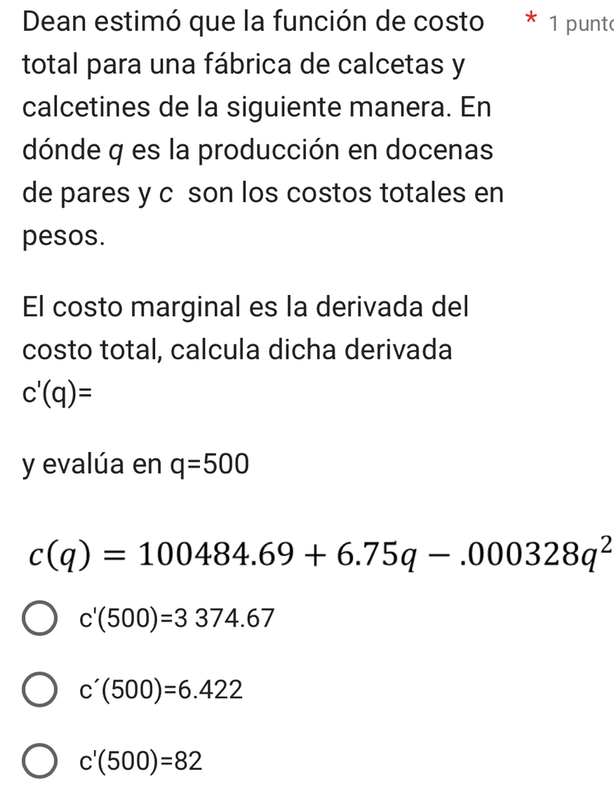 Dean estimó que la función de costo * 1 punto
total para una fábrica de calcetas y
calcetines de la siguiente manera. En
dónde q es la producción en docenas
de pares y c son los costos totales en
pesos.
El costo marginal es la derivada del
costo total, calcula dicha derivada
c'(q)=
y evalúa en q=500
c(q)=100484.69+6.75q-.000328q^2
c'(500)=3374.67
c'(500)=6.422
c'(500)=82