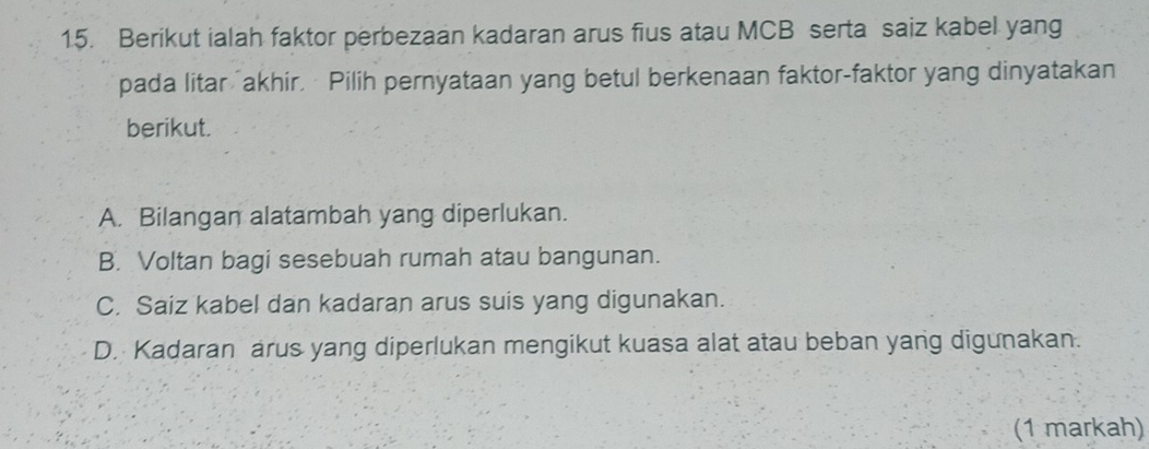 Berikut ialah faktor perbezaan kadaran arus fius atau MCB serta saiz kabel yang
pada litar akhir, Pilih pernyataan yang betul berkenaan faktor-faktor yang dinyatakan
berikut.
A. Bilangan alatambah yang diperlukan.
B. Voltan bagi sesebuah rumah atau bangunan.
C. Saiz kabel dan kadaran arus suis yang digunakan.
D. Kadaran arus yang diperlukan mengikut kuasa alat atau beban yang digunakan.
(1 markah)