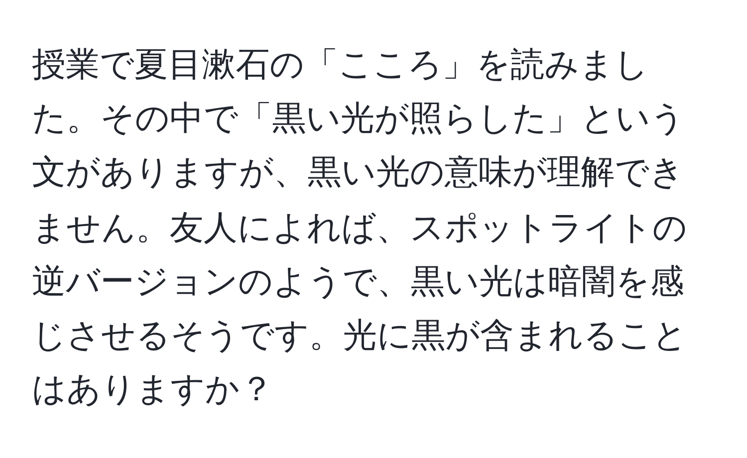 授業で夏目漱石の「こころ」を読みました。その中で「黒い光が照らした」という文がありますが、黒い光の意味が理解できません。友人によれば、スポットライトの逆バージョンのようで、黒い光は暗闇を感じさせるそうです。光に黒が含まれることはありますか？