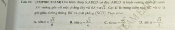 [EMPIRE TEAM] Cho hình chóp S. ABCD có đây ABCD là hình vuỡng cạnh 4 , cạnh
SA vuông gốc với mặt phẳng đáy và SA=asqrt(2) Gọi K là trung điểm của SC và ơ là
góc giữa đường thắng BK và mặt phẳng (SCD). Tính sin alpha.
A. sin alpha = sqrt(6)/6 . B. sin alpha = sqrt(3)/6 . C. sin alpha = sqrt(6)/3  D. sin alpha = sqrt(3)/2 .