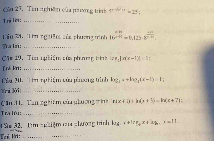 Tìm nghiệm của phương trình 5^(x-sqrt(x^2)+4)=25
Trả lời:_ 
Câu 28. Tìm nghiệm của phương trình 16^(frac x+10)x-10=0,125· 8^(frac x+5)x-15. 
Trả lời:_ 
Câu 29. Tìm nghiệm của phương trình log _2[x(x-1)]=1; 
Trả lời:_ 
Câu 30. Tìm nghiệm của phương trình log _2x+log _2(x-1)=1; 
Trả lời:_ 
Câu 31. Tìm nghiệm của phương trình ln (x+1)+ln (x+3)=ln (x+7) : 
Trả lời:_ 
Câu 32. Tìm nghiệm của phương trình log _3x+log _9x+log _27x=11. 
Trả lời:_