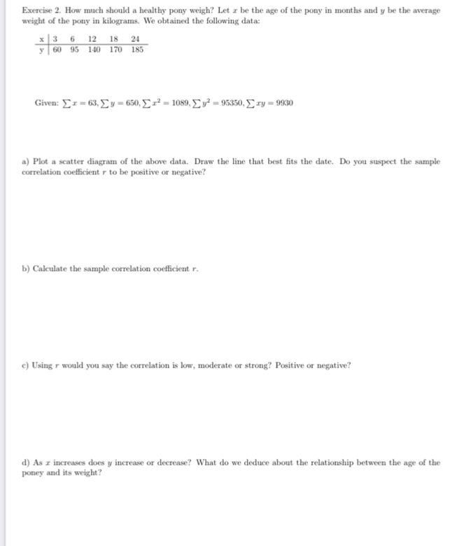 How much should a healthy pony weigh? Let z be the age of the pony in months and y be the average 
weight of the pony in kilograms. We obtained the following data:
x 3 6 12 18 24
y 60 95 140 170 185
Given: sumlimits x=63, sumlimits y=650, sumlimits x^2=1089, sumlimits y^2=95350, sumlimits xy=9930
a) Plot a scatter diagram of the above data. Draw the line that best fits the date. Do you suspect the sample 
correlation coefficient r to be positive or negative? 
b) Calculate the sample correlation coefficient r. 
c) Using r would you say the correlation is low, moderate or strong? Positive or negative? 
d) As x increases does y increase or decrease? What do we deduce about the relationship between the age of the 
poney and its weight?