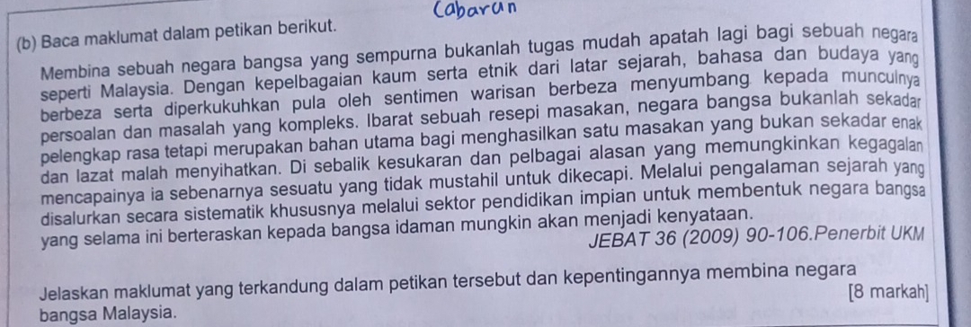 Baca maklumat dalam petikan berikut. 
Membina sebuah negara bangsa yang sempurna bukanlah tugas mudah apatah lagi bagi sebuah negara 
seperti Malaysia. Dengan kepelbagaian kaum serta etnik dari latar sejarah, bahasa dan budaya yang 
berbeza serta diperkukuhkan pula oleh sentimen warisan berbeza menyumbang, kepada munculnva 
persoalan dan masalah yang kompleks. Ibarat sebuah resepi masakan, negara bangsa bukanlah sekadar 
pelengkap rasa tetapi merupakan bahan utama bagi menghasilkan satu masakan yang bukan sekadar enak 
dan lazat malah menyihatkan. Di sebalik kesukaran dan pelbagai alasan yang memungkinkan kegagalan 
mencapainya ia sebenarnya sesuatu yang tidak mustahil untuk dikecapi. Melalui pengalaman sejarah yanq 
disalurkan secara sistematik khususnya melalui sektor pendidikan impian untuk membentuk negara bangsa 
yang selama ini berteraskan kepada bangsa idaman mungkin akan menjadi kenyataan. 
JEBAT 36 (2009) 90 - 106.Penerbit UKM 
Jelaskan maklumat yang terkandung dalam petikan tersebut dan kepentingannya membina negara 
[8 markah] 
bangsa Malaysia.