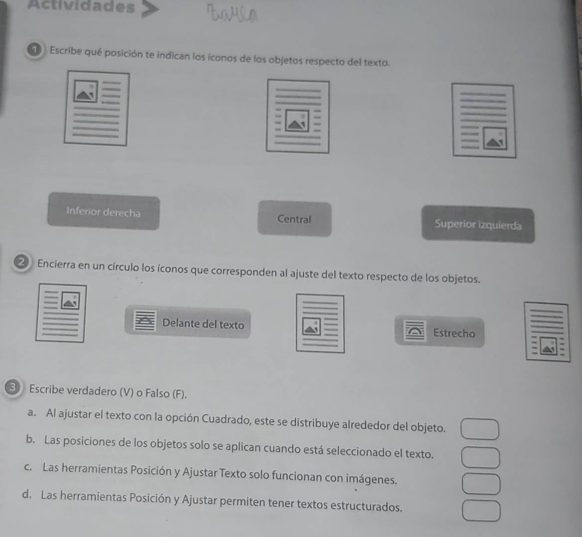 Actividades
Escribe qué posición te indican los íconos de los objetos respecto del texto.
Inferior derecha
Central Superior izquierda
② Encierra en un círculo los íconos que corresponden al ajuste del texto respecto de los objetos.
Delante del texto Estrecho
3 Escribe verdadero (V) o Falso (F).
a. Al ajustar el texto con la opción Cuadrado, este se distribuye alrededor del objeto.
b. Las posiciones de los objetos solo se aplican cuando está seleccionado el texto.
c. Las herramientas Posición y Ajustar Texto solo funcionan con imágenes.
d. Las herramientas Posición y Ajustar permiten tener textos estructurados.