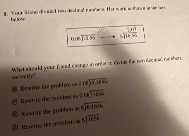 Your friend divided two decimal numbers. Her work is shown in the box
below.
beginarrayr 0.08encloselongdiv 16.56endarray beginarrayr 2.07 8encloselongdiv 16.56endarray
What should your friend change in order to divide the two decimal numbers
correctly?
Rewrite the problem as 0.08encloselongdiv 0.1656.
Rewrite the problem as beginarrayr 0.08encloselongdiv 1656endarray
® Rewrite the problem as beginarrayr 8encloselongdiv 0.1656endarray
Rewrite the problem as beginarrayr 8encloselongdiv 1656endarray