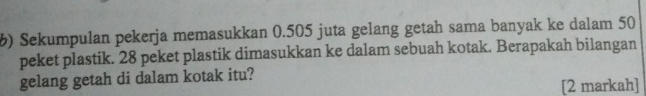 Sekumpulan pekerja memasukkan 0.505 juta gelang getah sama banyak ke dalam 50
peket plastik. 28 peket plastik dimasukkan ke dalam sebuah kotak. Berapakah bilangan 
gelang getah di dalam kotak itu? 
[2 markah]