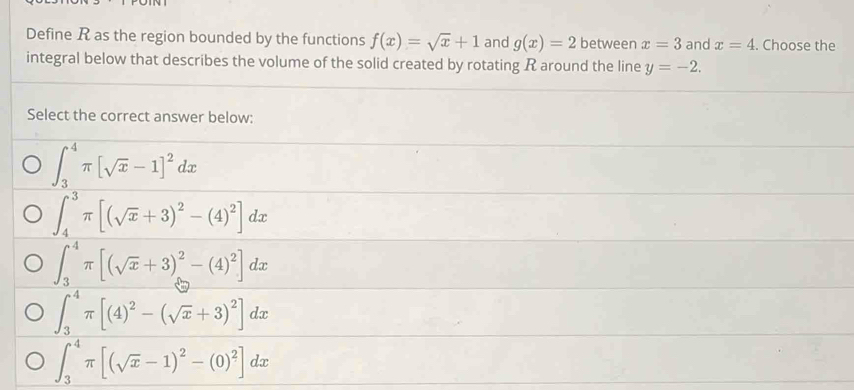 Define R as the region bounded by the functions f(x)=sqrt(x)+1 and g(x)=2 between x=3 and x=4. Choose the
integral below that describes the volume of the solid created by rotating R around the line y=-2. 
Select the correct answer below:
∈t _3^(4π [sqrt(x)-1]^2)dx
∈t _4^(3π [(sqrt(x)+3)^2)-(4)^2]dx
∈t _3^(4π [(sqrt(x)+3)^2)-(4)^2]dx
∈t _3^(4π [(4)^2)-(sqrt(x)+3)^2]dx
∈t _3^(4π [(sqrt(x)-1)^2)-(0)^2]dx