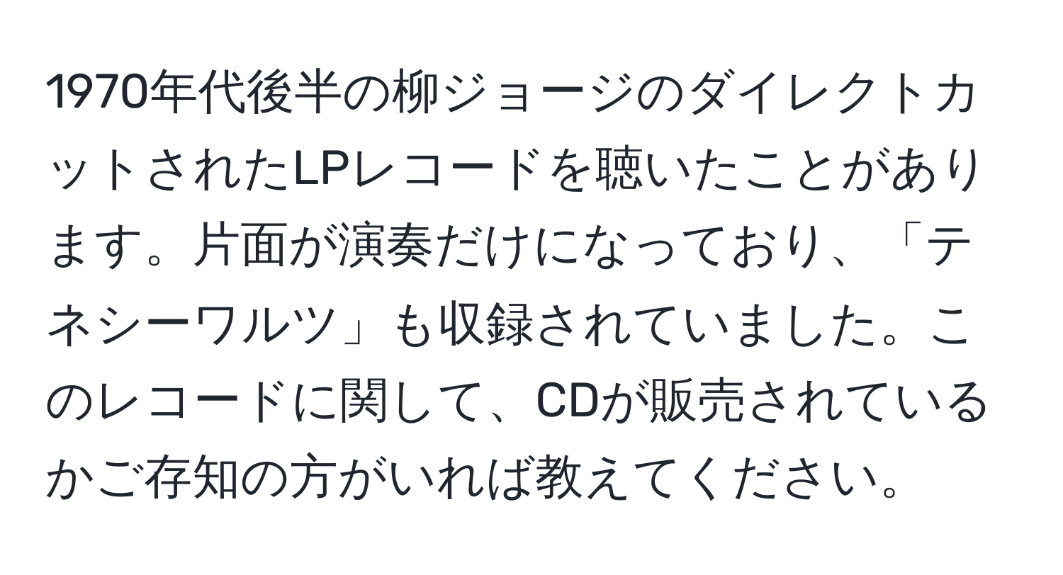 1970年代後半の柳ジョージのダイレクトカットされたLPレコードを聴いたことがあります。片面が演奏だけになっており、「テネシーワルツ」も収録されていました。このレコードに関して、CDが販売されているかご存知の方がいれば教えてください。