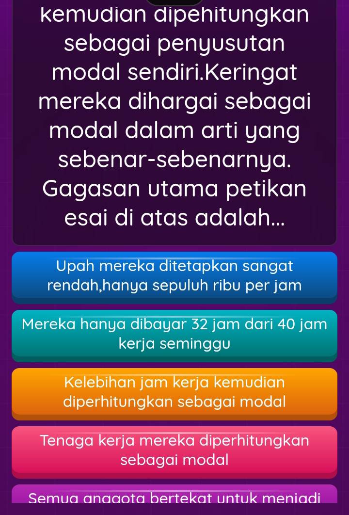 kemudian dipehitungkan
sebagai penyusutan
modal sendiri.Keringat
mereka dihargai sebagai
modal dalam arti yang
sebenar-sebenarnya.
Gagasan utama petikan
esai di atas adalah...
Upah mereka ditetapkan sangat
rendah,hanya sepuluh ribu per jam
Mereka hanya dibayar 32 jam dari 40 jam
kerja seminggu
Kelebihan jam kerja kemudian
diperhitungkan sebagai modal
Tenaga kerja mereka diperhitungkan
sebagai modal
Semua anaaota bertekat untuk meniadi