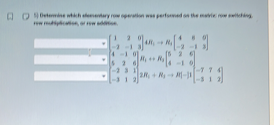 Determine which elementary row operation was performed on the matrix row switching, 
row multiplication, or row addition.
beginbmatrix 1&2&0 -2&-1&3endbmatrix AR_1to R_1beginbmatrix 4&8&0 -2&-1&3end(bmatrix)° x
beginbmatrix 4&-1&0 5&2&6 -2&3&1 -3&1&2endbmatrix H_1rightarrow R_2beginbmatrix 5&2&6 4&-1&0 4&-1&0 -3&1&2endbmatrix -7&7&4 -3&1&2endbmatrix