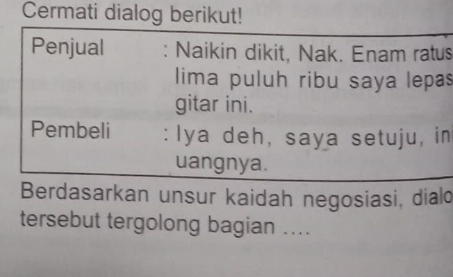 Cermati dialog berikut! 
Penjual : Naikin dikit, Nak. Enam ratus 
lima puluh ribu saya lepas 
gitar ini. 
Pembeli : Iya deh, saya setuju, in 
uangnya. 
Berdasarkan unsur kaidah negosiasi, diald 
tersebut tergolong bagian ....