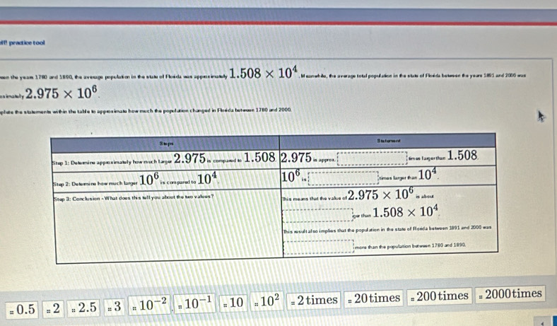 !  practice tool
eeen the yeams 1780 and 1890, the average population in the state of Flosida was approximatelly 1.508* 10^4 M eanwhile, the average total population in the state of Floeda between the years 1891 and 2000 was
eximately 2.975* 10^6.
thin the table to approximate how much the population changed in Flosida betwous 1780 and 2000.
= 0.5 # 2 , 2.5 # 3 10^(-2) 10^(-1) = 10 10^2=2 times =20 times =200 times =2000 times