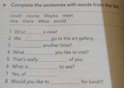 a Complete the sentences with words from the list. 
_ 
_ 
could course Maybe meet 
_ 
nice there What would 
1 What _a view! 
2 We _go to the art gallery. 
3 _another time? 
4 What _you like to visit? 
5 That's really _of you. 
6 What is _to see? 
7 Yes, of_ 
_. 
8 Would you like to _for lunch?