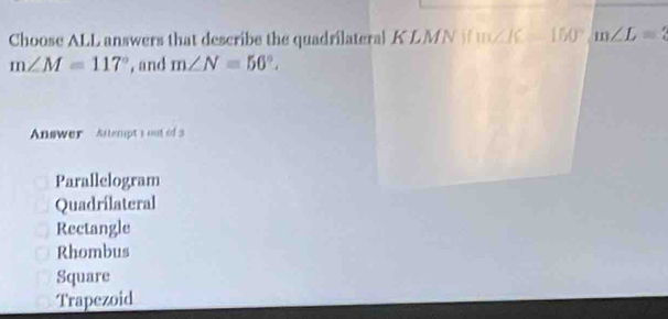 Choose ALL answers that describe the quadrilateral KLMN i uK 150° m∠ L=2
m∠ M=117° , and m∠ N=50°. 
Answer Altempt s out of 3
Parallelogram
Quadrílateral
Rectangle
Rhombus
Square
Trapezoid