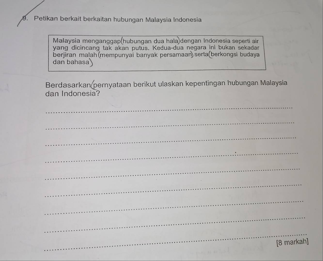 Petikan berkait berkaitan hubungan Malaysia Indonesia 
Malaysia menganggap(hubungan dua hala)dengan Indonesia seperti air 
yang dicincang tak akan putus. Kedua-dua negara ini bukan sekadar 
berjiran malah (mempunyai banyak persamaan) serta(berkongsi budaya 
dan bahasa 
Berdasarkan(pernyataan berikut ulaskan kepentingan hubungan Malaysia 
dan Indonesia? 
_ 
_ 
_ 
_ 
_ 
_ 
_ 
_ 
_ 
[8 markah]