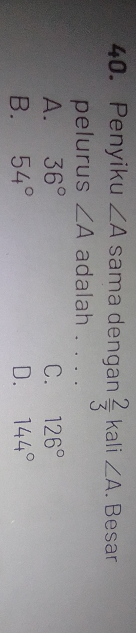 Penyiku ∠ A sama dengan  2/3  kali ∠ A. Besar
pelurus ∠ A adalah . . . .
A. 36° C. 126°
B. 54° D. 144°