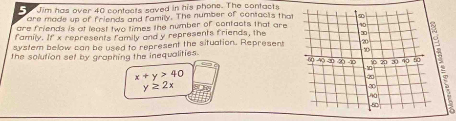 Jim has over 40 contacts saved in his phone. The contacts
are made up of friends and family. The number of contacts that
are friends is at least two times the number of contacts that are
family. If x represents family and y represents friends, the
system below can be used to represent the situation. Represent
2
the solution set by graphing the inequalities.
x+y>40
y≥ 2x