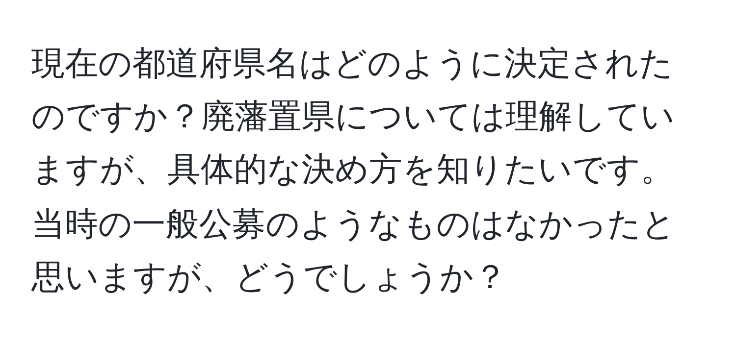 現在の都道府県名はどのように決定されたのですか？廃藩置県については理解していますが、具体的な決め方を知りたいです。当時の一般公募のようなものはなかったと思いますが、どうでしょうか？