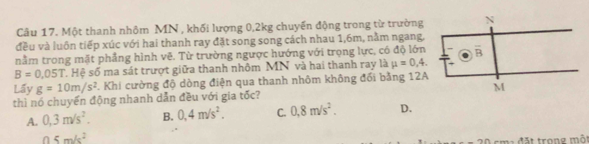 Một thanh nhôm MN , khối lượng 0,2kg chuyển động trong từ trường
đều và luôn tiếp xúc với hai thanh ray đặt song song cách nhau 1,6m, nằm ngang,
nằm trong mặt phẳng hình vẽ. Từ trường ngược hướng với trọng lực, có độ lớn
B=0,05T C. Hệ số ma sát trượt giữa thanh nhôm MN và hai thanh ray là mu =0,4.
Lấy g=10m/s^2. Khi cường độ dòng điện qua thanh nhôm không đổi bằng 12A
thì nó chuyển động nhanh dẫn đều với gia tốc?
A. 0,3m/s^2.
B. 0,4m/s^2. C. 0,8m/s^2. D.
05m/s^2
đặt trong một