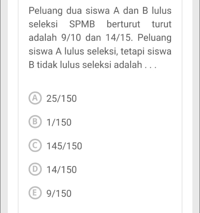 Peluang dua siswa A dan B lulus
seleksi SPMB berturut turut
adalah 9/10 dan 14/15. Peluang
siswa A lulus seleksi, tetapi siswa
B tidak lulus seleksi adalah . . .
A 25/150
B1/150
145/150
D 14/150
E9/150