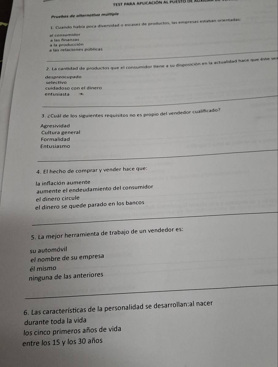 Test para aplicación al puesto de ruxil
Pruebas de alternativa múltíple
1. Cuando había poca diversidad o escasez de productos, las empresas estaban orientadas:
al consumidor
a las finanzas
a la producción
a las relaciones públicas
2. La cantidad de productos que el consumidor tiene a su disposición en la actualidad hace que éste sea
despreocupado
selectivo
cuidadoso con el dínero
_
entusiasta
_
_
3. ¿Cuál de los siguientes requisitos no es propio del vendedor cualificado?
Agresividad
Cultura general
Formalidad
_
Entusiasmo
_
_
_
4. El hecho de comprar y vender hace que:
la inflación aumente
aumente el endeudamiento del consumidor
el dinero circule
_
el dinero se quede parado en los bancos
5. La mejor herramienta de trabajo de un vendedor es:
su automóvil
el nombre de su empresa
él mismo
ninguna de las anteriores
_
_
6. Las características de la personalidad se desarrollan:al nacer
durante toda la vida
los cinco primeros años de vida
entre los 15 y los 30 años