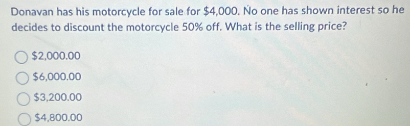 Donavan has his motorcycle for sale for $4,000. No one has shown interest so he
decides to discount the motorcycle 50% off. What is the selling price?
$2,000.00
$6,000.00
$3,200.00
$4,800.00