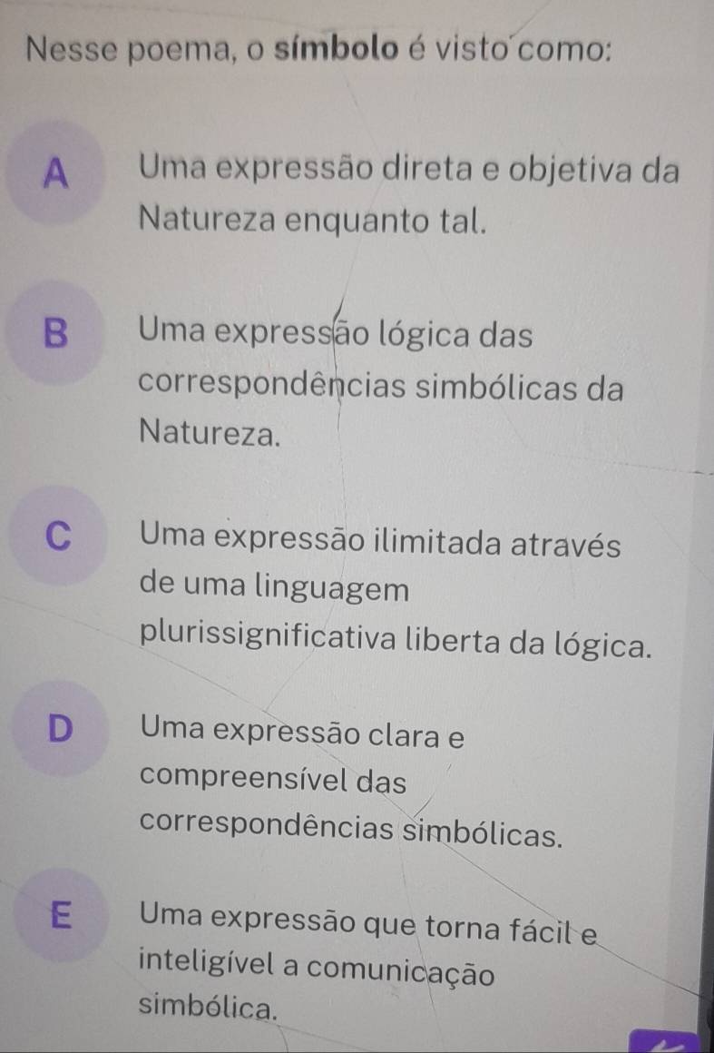 Nesse poema, o símbolo é visto como:
A Uma expressão direta e objetiva da
Natureza enquanto tal.
B Uma expressão lógica das
correspondências simbólicas da
Natureza.
C Uma expressão ilimitada através
de uma linguagem
plurissignificativa liberta da lógica.
D Uma expressão clara e
compreensível das
correspondências simbólicas.
E Uma expressão que torna fácil e
inteligível a comunicação
simbólica.