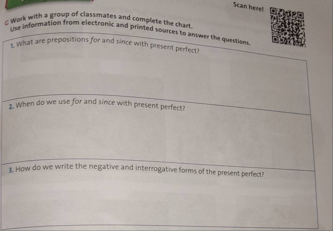 Scan here! 
Work with a group of classmates and complete the chart. 
Use information from electronic and printed sources to answer the questions. 
1. What are prepositions for and since with present perfect? 
2. When do we use for and since with present perfect? 
3. How do we write the negative and interrogative forms of the present perfect?