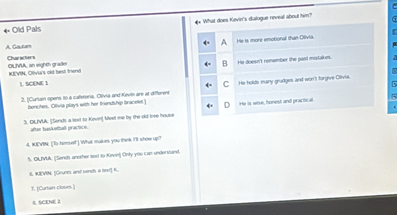 «× Old Pals What does Kevin's dialogue reveal about him?
a
A He is more emotional than Olivia.
A. Gautam E
Characters
OLIVIA, an eighth grader B He doesn't remember the past mistakes.
KEVIN, Olivia's old best friend
1. SCENE 1
C
B
2. [Curtain opens to a cafeteria. Olivia and Kevin are at different He holds many grudges and won't forgive Olivia.
5
benches. Olivia plays with her friendship bracelet.]
D He is wise, honest and practical.
<
3. OLIVIA: [Sends a text to Kevin] Meet me by the old tree house
after basketball practice.
4. KEVIN: [To himself ] What makes you think I'll show up?
5. OLIVIA: [Sends another text to Kevin] Only you can understand.
6. KEVIN: [Grunts and sends a text] K.
7. [Curtain closes.]
8. SCENE 2