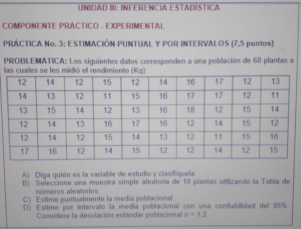 UNIDAD III: INFERENCIA ESTADÍSTICA 
COMPONENTE PRÁCTICO - EXPERIMENTAL 
PRÁCTICA No. 3: ESTIMACIÓN PUNTUAL Y POR INTERVALOS (7,5 puntos) 
PROBLEMÁTICA: Los siguientes datos corresponden a una población de 60 plantas a 
las cuales se les midió el rendimiento (Kg): 
A) Diga quién es la variable de estudio y clasifiquela. 
B) Seleccione una muestra simple aleatoria de 10 plantas utilizando la Tabla de 
números aleatorios. 
C) Estime puntualmente la media poblacional. 
D) Estime por intervalo la media poblacional con una confiabilidad del 95%. 
Considere la desviación estándar poblacional sigma =1,2