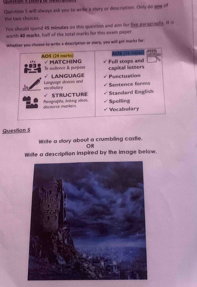 (stary or Dese 
Question 5 will always ask you to write a story or description. Only do one of 
the two choices. 
You should spend 45 minutes on this question and aim for five paragraphs. It is 
worth 40 marks, half of the total marks for this exam paper. 
Wou choose to write a description or story, you will get marks for 
Question 5 
Write a story about a crumbling castle. 
OR 
Write a description inspired by the image below.