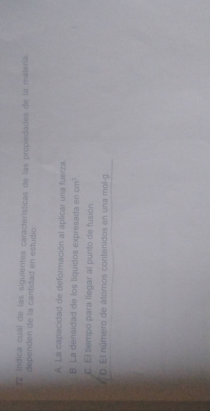 Indica cual de las siguientes características de las propiedades de la materia,
dependen de la cantidad en estudio:
A. La capacidad de deformación al aplicar una fuerza.
B. La densidad de los líquidos expresada en cm^3.
C. El tiempo para llegar al punto de fusión.
D. El número de átomos contenidos en una mol-g.