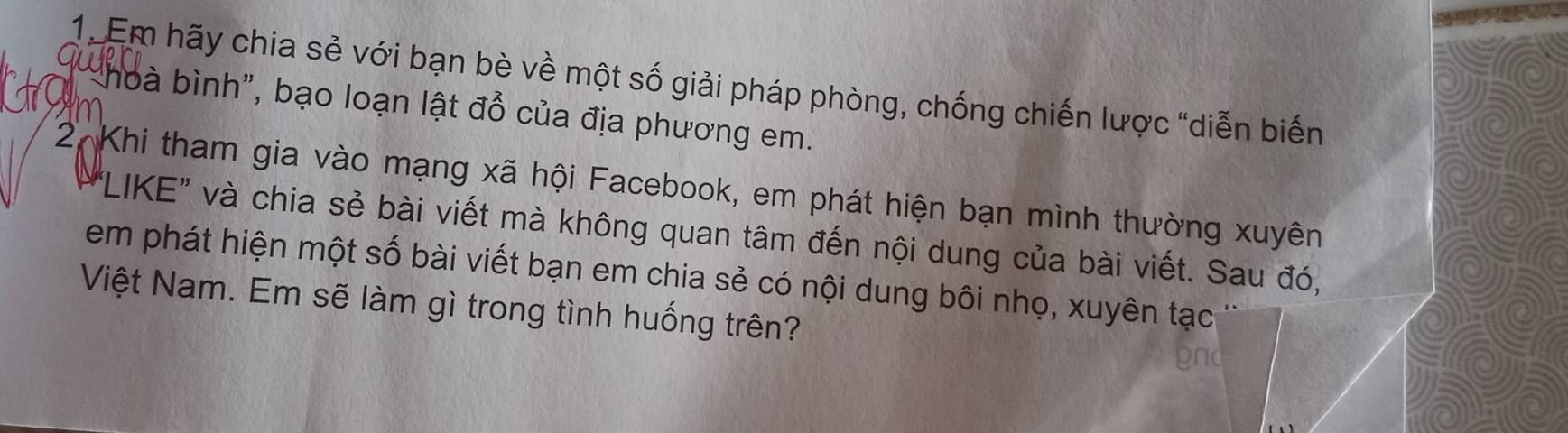 Em hãy chia sẻ với bạn bè về một số giải pháp phòng, chống chiến lược "diễn biến 
am 
' hoà bình", bạo loạn lật đồ của địa phương em. 
2 Khi tham gia vào mạng xã hội Facebook, em phát hiện bạn mình thường xuyên 
"LIKE" và chia sẻ bài viết mà không quan tâm đến nội dung của bài viết. Sau đó, 
em phát hiện một số bài viết bạn em chia sẻ có nội dung bôi nhọ, xuyên tạc 
Việt Nam. Em sẽ làm gì trong tình huống trên? 
gnd