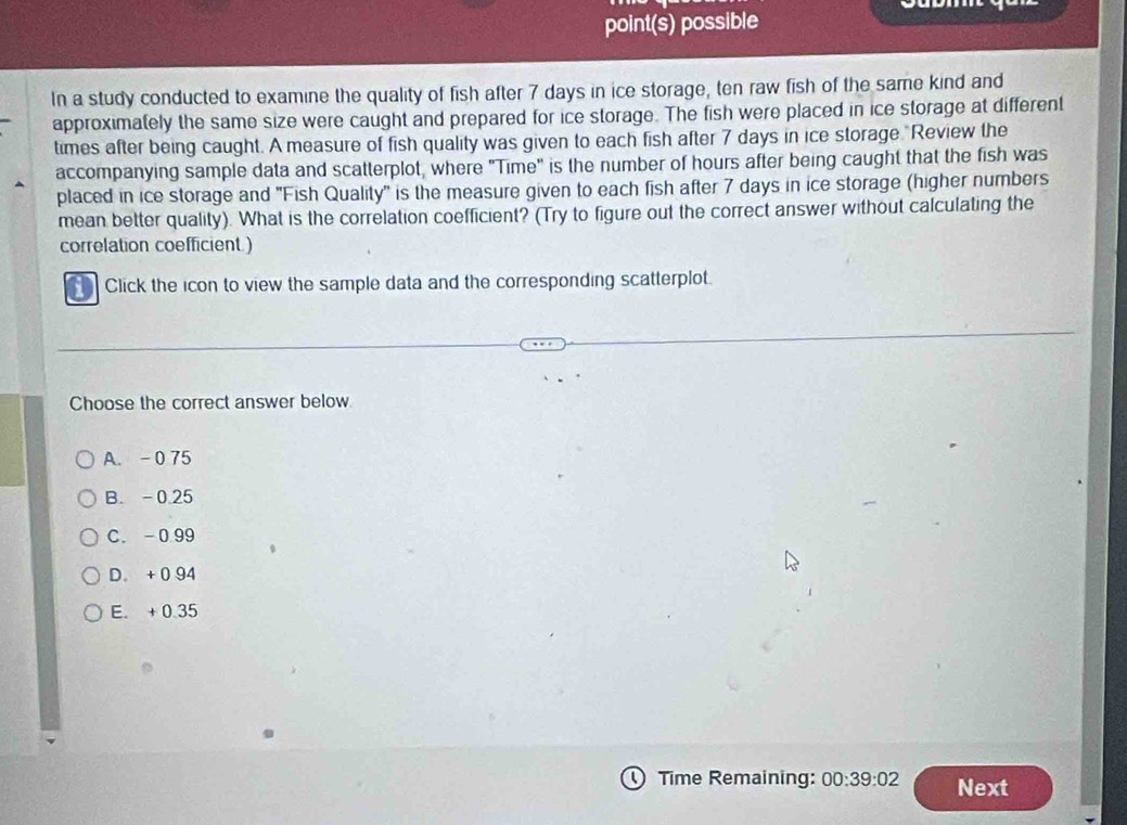 point(s) possible
In a study conducted to examine the quality of fish after 7 days in ice storage, ten raw fish of the same kind and
approximately the same size were caught and prepared for ice storage. The fish were placed in ice storage at different
times after being caught. A measure of fish quality was given to each fish after 7 days in ice storage "Review the
accompanying sample data and scatterplot, where "Time" is the number of hours after being caught that the fish was
placed in ice storage and ''Fish Quality'' is the measure given to each fish after 7 days in ice storage (higher numbers
mean better quality). What is the correlation coefficient? (Try to figure out the correct answer without calculating the
correlation coefficient.)
Click the icon to view the sample data and the corresponding scatterplot.
Choose the correct answer below
A. - 0 75
B. -0.25
C. -0 99
D. + 0 94
E. + 0.35
D Time Remaining: 00:39:02 Next