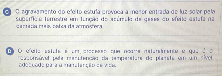 0 O agravamento do efeito estufa provoca a menor entrada de luz solar pela
superfície terrestre em função do acúmulo de gases do efeito estufa na
camada mais baixa da atmosfera.
D O efeito estufa é um processo que ocorre naturalmente e que é o
responsável pela manutenção da temperatura do planeta em um nível
adequado para a manutenção da vida.