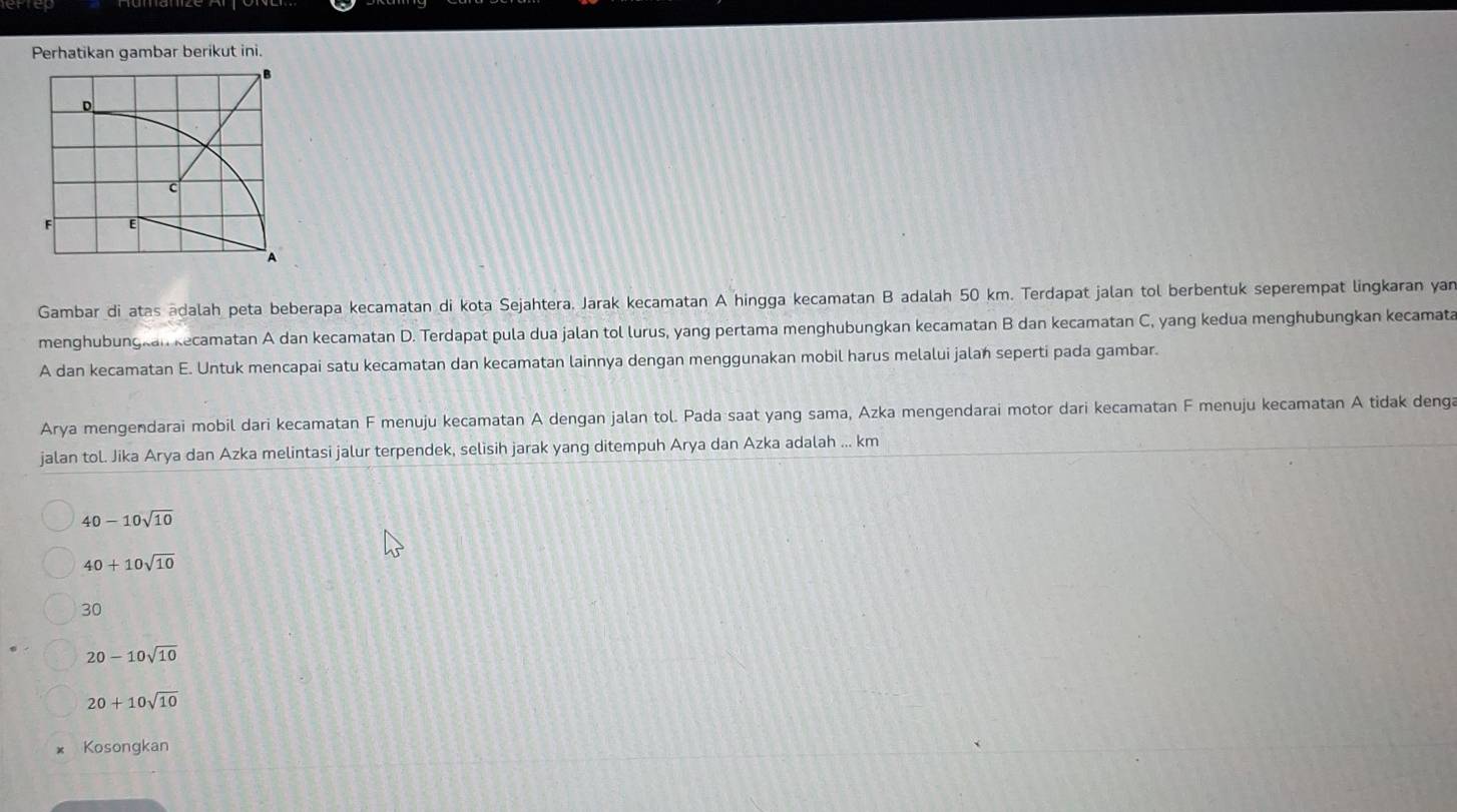 Perhatikan gambar berikut ini.
D
c
F E
A
Gambar di atas ādalah peta beberapa kecamatan di kota Sejahtera. Jarak kecamatan A hingga kecamatan B adalah 50 km. Terdapat jalan tol berbentuk seperempat lingkaran yan
menghubungkan kecamatan A dan kecamatan D. Terdapat pula dua jalan tol lurus, yang pertama menghubungkan kecamatan B dan kecamatan C, yang kedua menghubungkan kecamata
A dan kecamatan E. Untuk mencapai satu kecamatan dan kecamatan lainnya dengan menggunakan mobil harus melalui jalan seperti pada gambar.
Arya mengendarai mobil dari kecamatan F menuju kecamatan A dengan jalan tol. Pada saat yang sama, Azka mengendarai motor dari kecamatan F menuju kecamatan A tidak deng
jalan tol. Jika Arya dan Azka melintasi jalur terpendek, selisih jarak yang ditempuh Arya dan Azka adalah ... km
40-10sqrt(10)
40+10sqrt(10)
30
20-10sqrt(10)
20+10sqrt(10)
Kosongkan