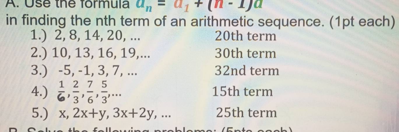 Use the formula a_n=a_1+(n-1)a
in finding the nth term of an arithmetic sequence. (1pt each) 
1.) 2, 8, 14, 20, ... 20th term 
2.) 10, 13, 16, 19,... 30th term 
3.) -5, -1, 3, 7, ... 32nd term 
4.)  1/6 ,  2/3 ,  7/6 ,  5/3 ,... 15th term 
5.) x, 2x+y, 3x+2y,... 25th term